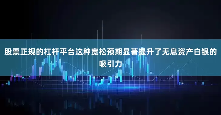 股票正规的杠杆平台这种宽松预期显著提升了无息资产白银的吸引力