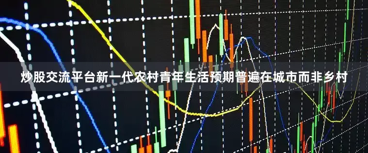 炒股交流平台新一代农村青年生活预期普遍在城市而非乡村