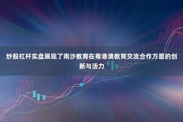 炒股杠杆实盘展现了南沙教育在粤港澳教育交流合作方面的创新与活力