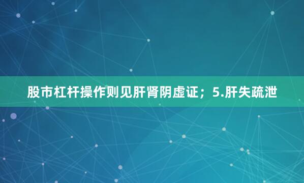 股市杠杆操作则见肝肾阴虚证；5.肝失疏泄