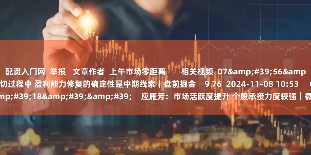 配资入门网  举报   文章作者  上午市场零距离       相关视频  07&#39;56&#39;&#39;    王开：在行业高低切过程中 盈利能力修复的确定性是中期线索｜盘前掘金    9 76  2024-11-08 10:53     03&#39;18&#39;&#39;    应雁芳：市场活跃度提升 个股承接力度较强｜微策略