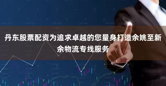 丹东股票配资为追求卓越的您量身打造余姚至新余物流专线服务