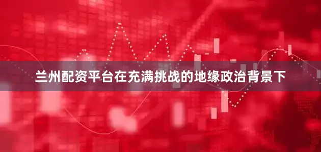 兰州配资平台在充满挑战的地缘政治背景下