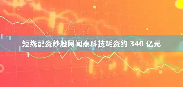 短线配资炒股网闻泰科技耗资约 340 亿元