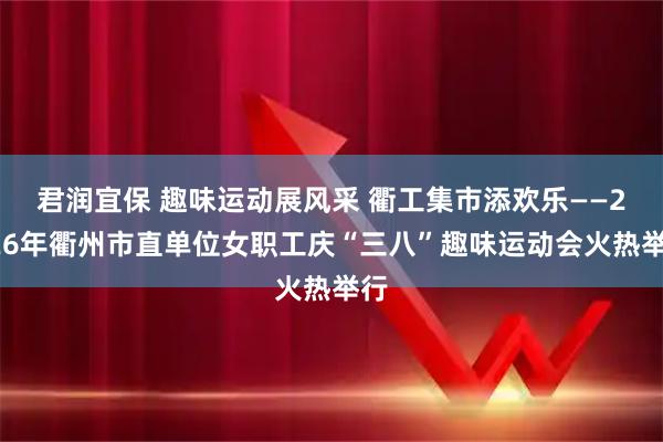 君润宜保 趣味运动展风采 衢工集市添欢乐——2026年衢州市直单位女职工庆“三八”趣味运动会火热举行