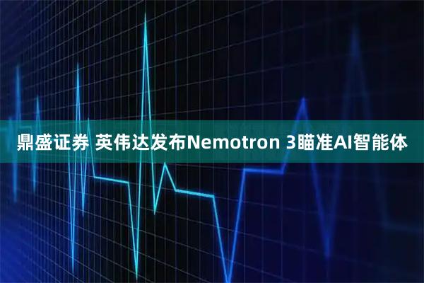 鼎盛证券 英伟达发布Nemotron 3瞄准AI智能体