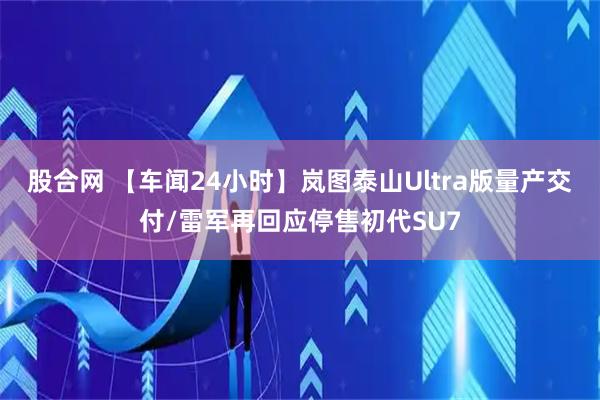 股合网 【车闻24小时】岚图泰山Ultra版量产交付/雷军再回应停售初代SU7