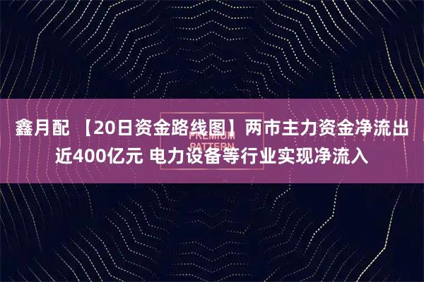 鑫月配 【20日资金路线图】两市主力资金净流出近400亿元 电力设备等行业实现净流入