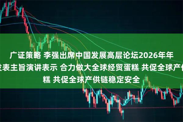 广证策略 李强出席中国发展高层论坛2026年年会开幕式并发表主旨演讲表示 合力做大全球经贸蛋糕 共促全球产供链稳定安全