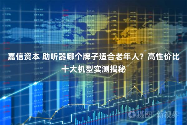 嘉信资本 助听器哪个牌子适合老年人？高性价比十大机型实测揭秘