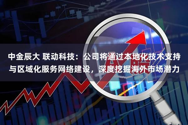 中金辰大 联动科技：公司将通过本地化技术支持与区域化服务网络建设，深度挖掘海外市场潜力