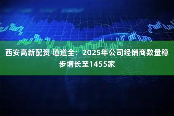 西安高新配资 道道全：2025年公司经销商数量稳步增长至1455家