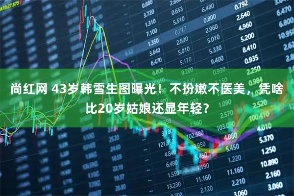 尚红网 43岁韩雪生图曝光！不扮嫩不医美，凭啥比20岁姑娘还显年轻？