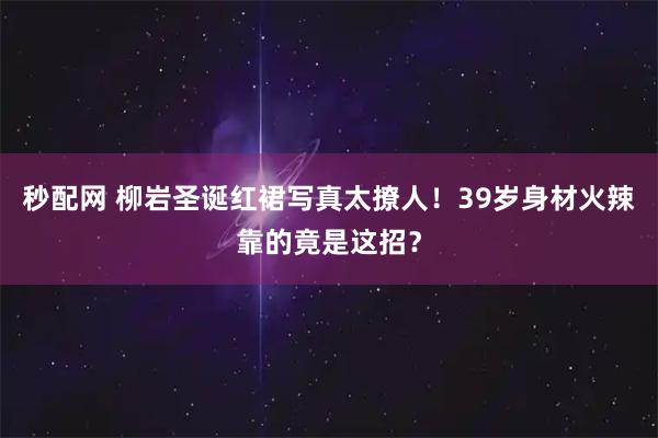 秒配网 柳岩圣诞红裙写真太撩人！39岁身材火辣靠的竟是这招？