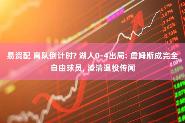 易资配 离队倒计时? 湖人0-4出局: 詹姆斯成完全自由球员, 澄清退役传闻