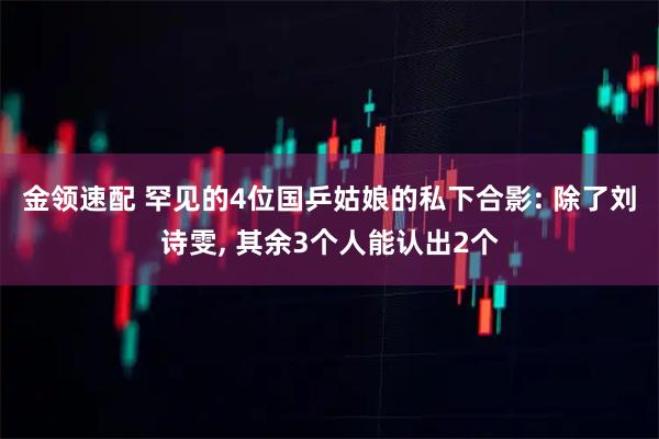 金领速配 罕见的4位国乒姑娘的私下合影: 除了刘诗雯, 其余3个人能认出2个