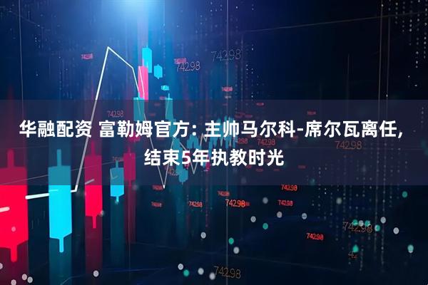 华融配资 富勒姆官方: 主帅马尔科-席尔瓦离任, 结束5年执教时光