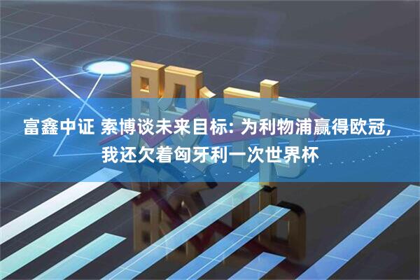 富鑫中证 索博谈未来目标: 为利物浦赢得欧冠, 我还欠着匈牙利一次世界杯