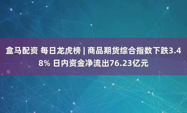 盒马配资 每日龙虎榜 | 商品期货综合指数下跌3.48% 日内资金净流出76.23亿元