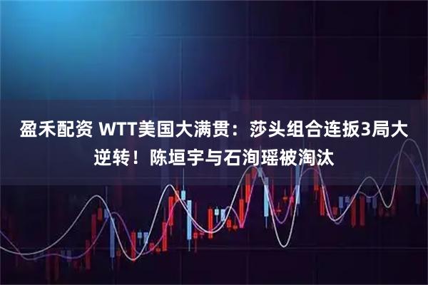 盈禾配资 WTT美国大满贯：莎头组合连扳3局大逆转！陈垣宇与石洵瑶被淘汰